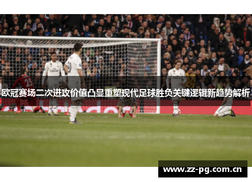 欧冠赛场二次进攻价值凸显重塑现代足球胜负关键逻辑新趋势解析